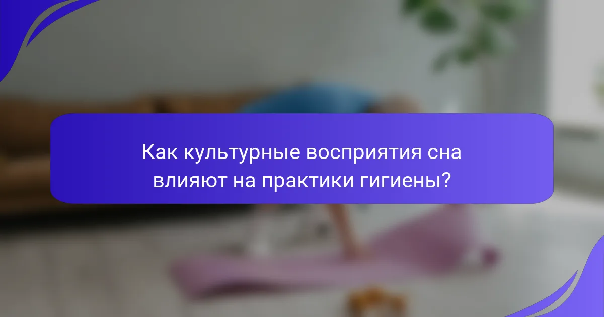 Как культурные восприятия сна влияют на практики гигиены?