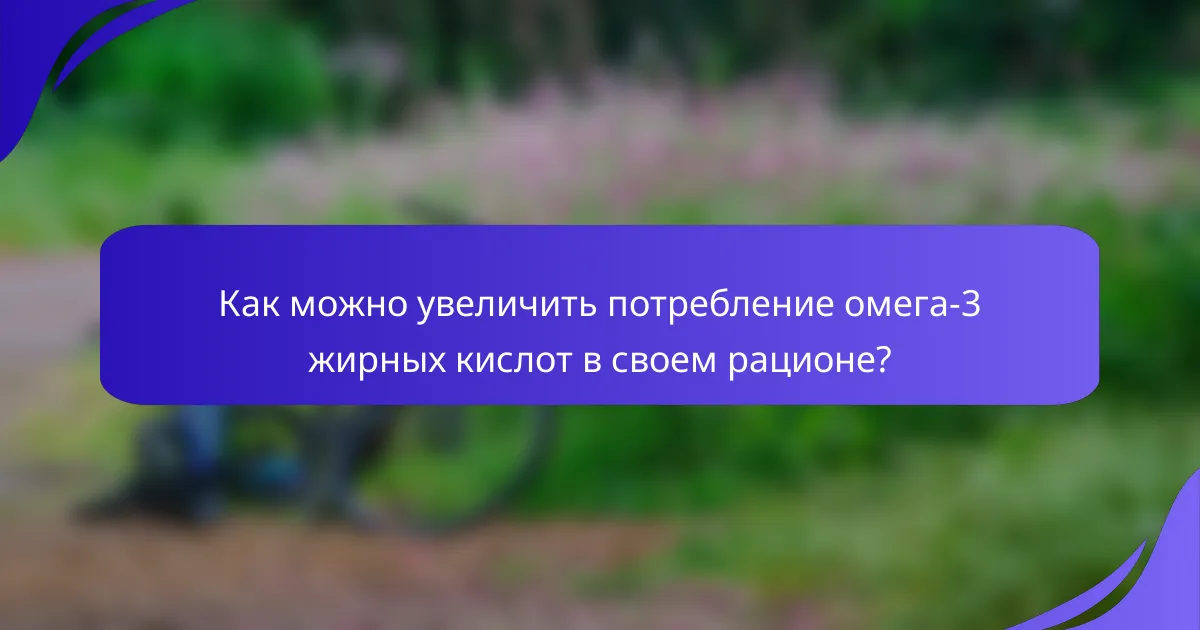 Как можно увеличить потребление омега-3 жирных кислот в своем рационе?