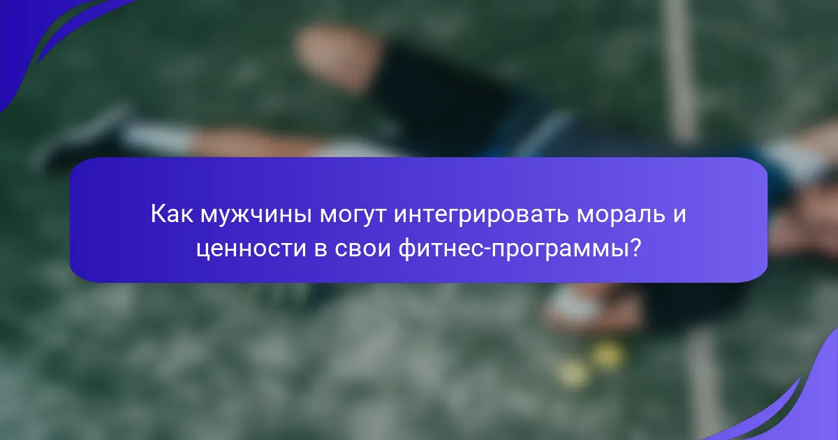 Как мужчины могут интегрировать мораль и ценности в свои фитнес-программы?