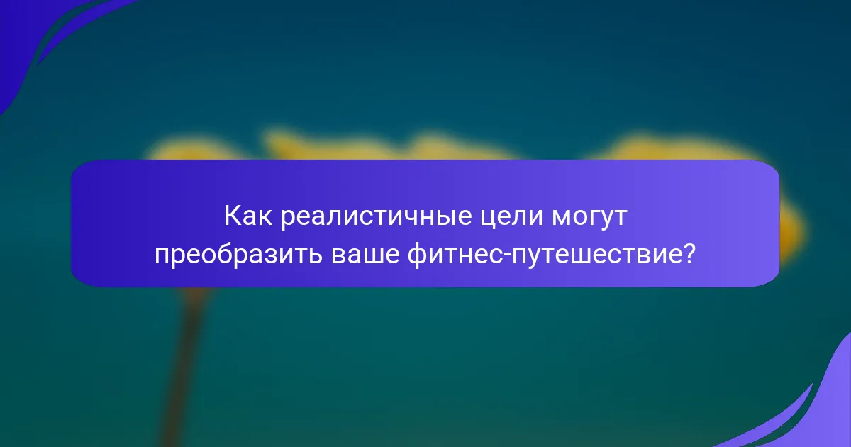 Как реалистичные цели могут преобразить ваше фитнес-путешествие?