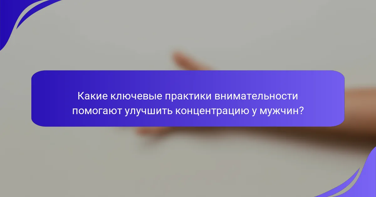 Какие ключевые практики внимательности помогают улучшить концентрацию у мужчин?