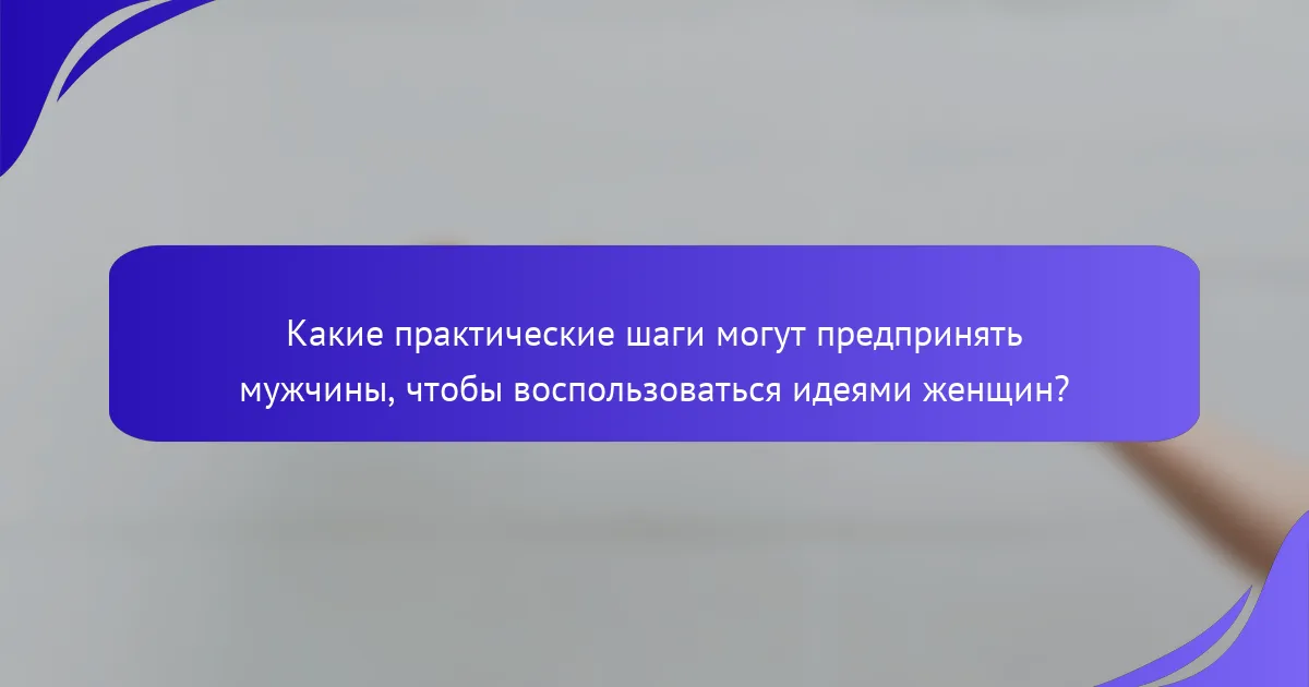 Какие практические шаги могут предпринять мужчины, чтобы воспользоваться идеями женщин?