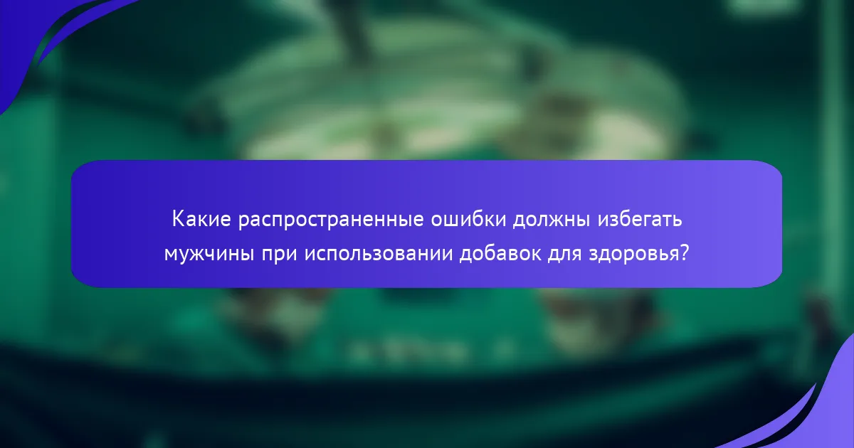 Какие распространенные ошибки должны избегать мужчины при использовании добавок для здоровья?