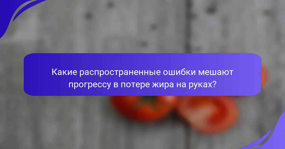 Какие распространенные ошибки мешают прогрессу в потере жира на руках?