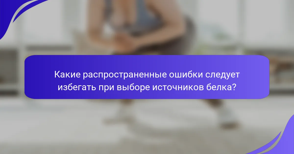 Какие распространенные ошибки следует избегать при выборе источников белка?