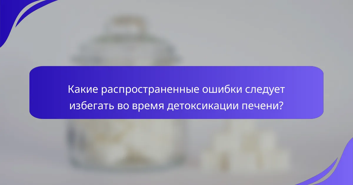 Какие распространенные ошибки следует избегать во время детоксикации печени?