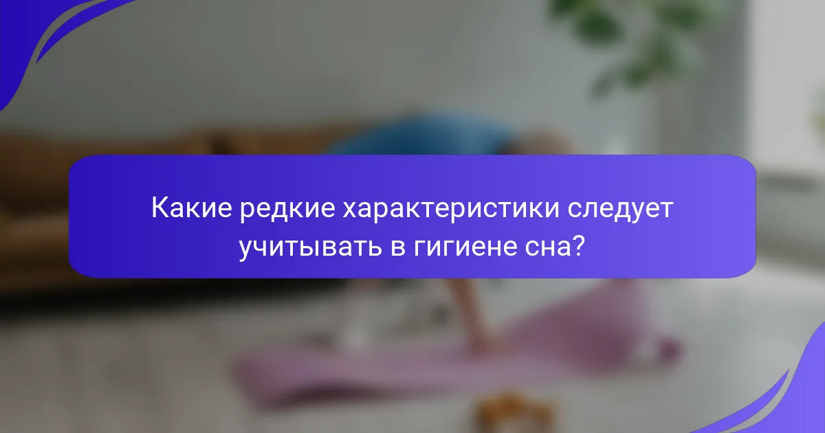 Какие редкие характеристики следует учитывать в гигиене сна?