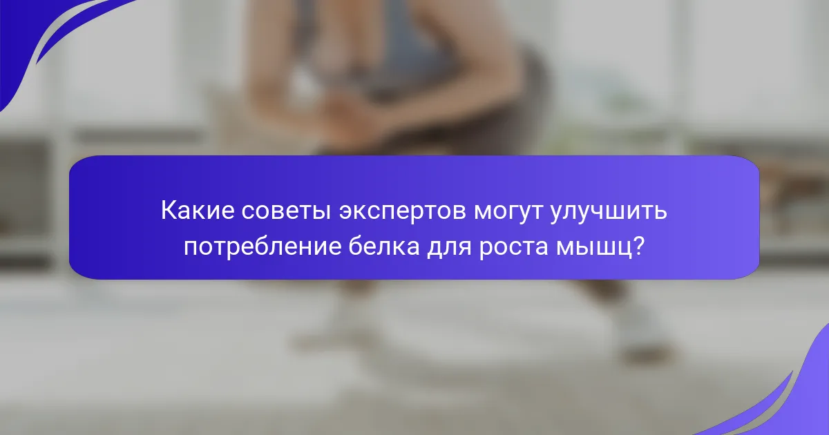 Какие советы экспертов могут улучшить потребление белка для роста мышц?