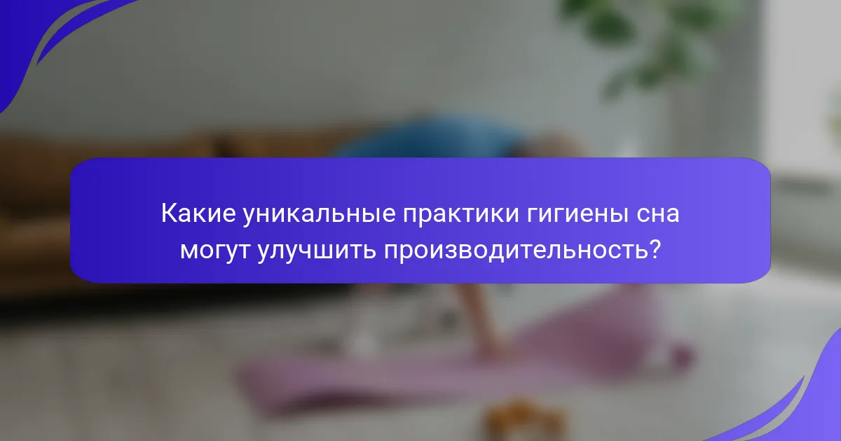 Какие уникальные практики гигиены сна могут улучшить производительность?