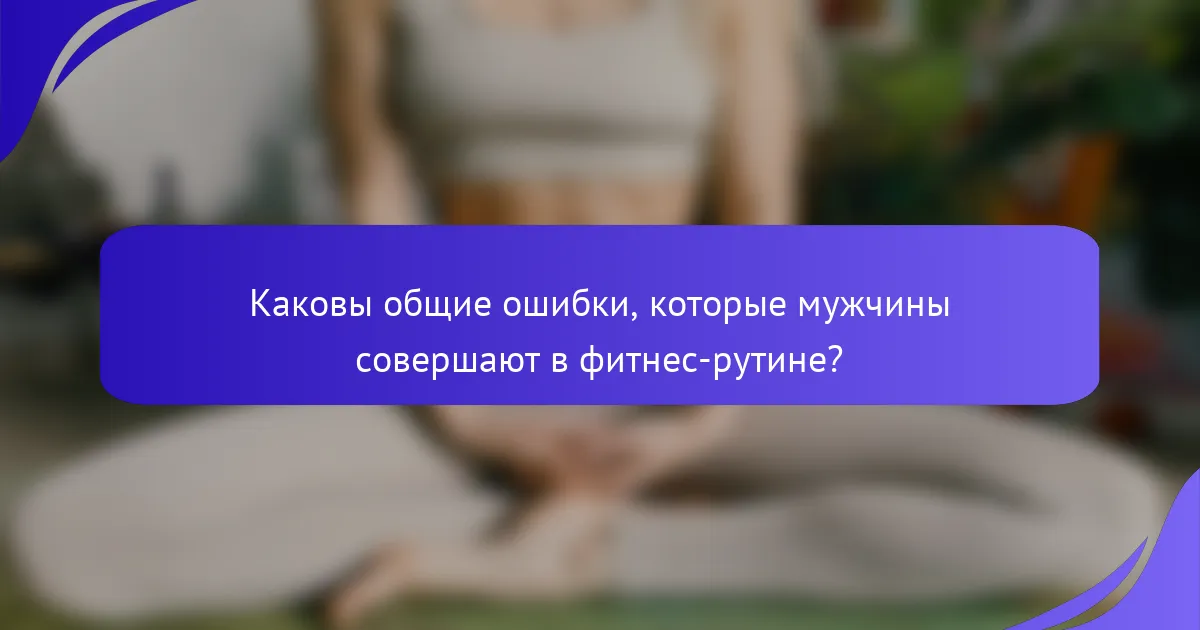 Каковы общие ошибки, которые мужчины совершают в фитнес-рутине?