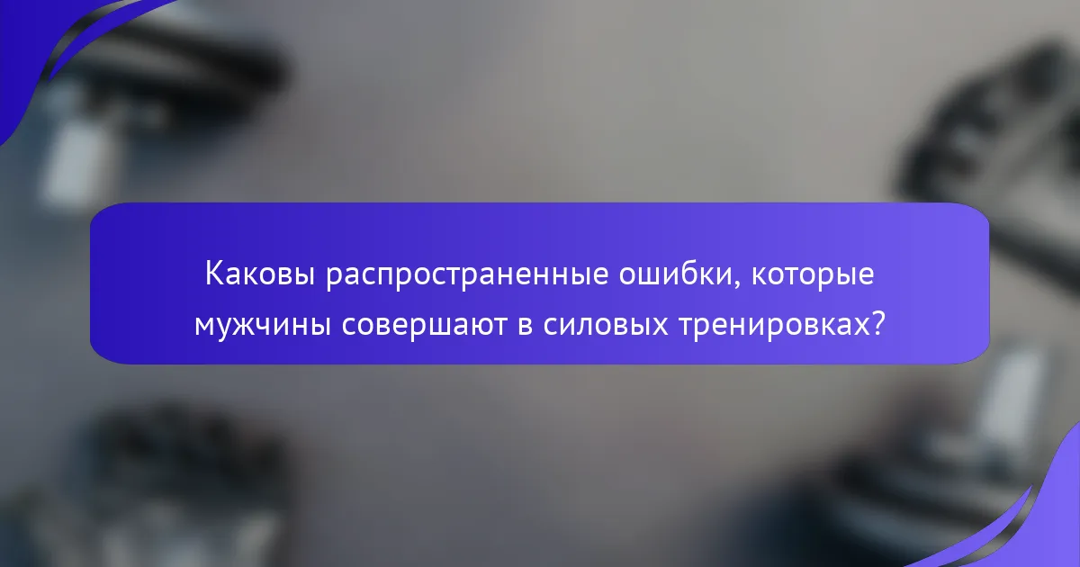 Каковы распространенные ошибки, которые мужчины совершают в силовых тренировках?